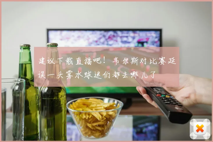 建议下载直播吧！韦尔斯对比赛延误一头雾水球迷们都去哪儿了