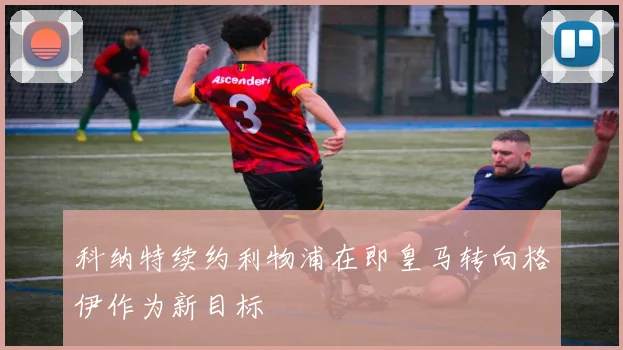 科纳特续约利物浦在即皇马转向格伊作为新目标
