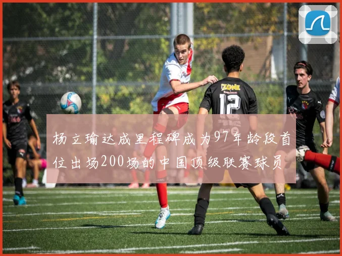 杨立瑜达成里程碑成为97年龄段首位出场200场的中国顶级联赛球员