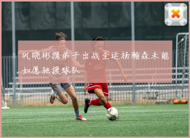 巩晓彬携弟子出战全运杨瀚森未能如愿驰援球队