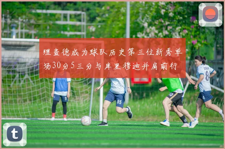 理查德成为球队历史第三位新秀单场30分5三分与库里穆迪并肩前行