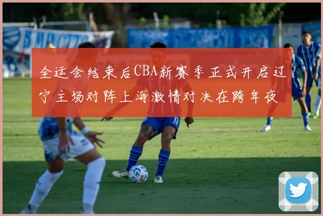 全运会结束后CBA新赛季正式开启辽宁主场对阵上海激情对决在跨年夜上演