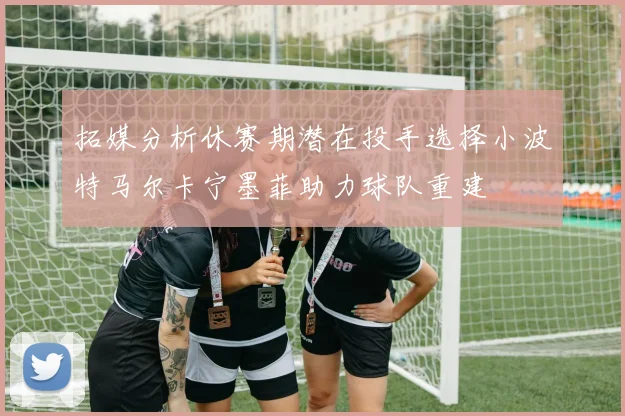 拓媒分析休赛期潜在投手选择小波特马尔卡宁墨菲助力球队重建