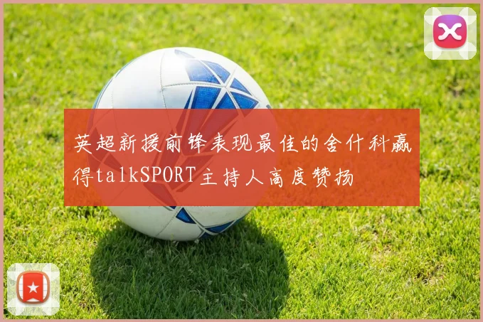 英超新援前锋表现最佳的舍什科赢得talkSPORT主持人高度赞扬
