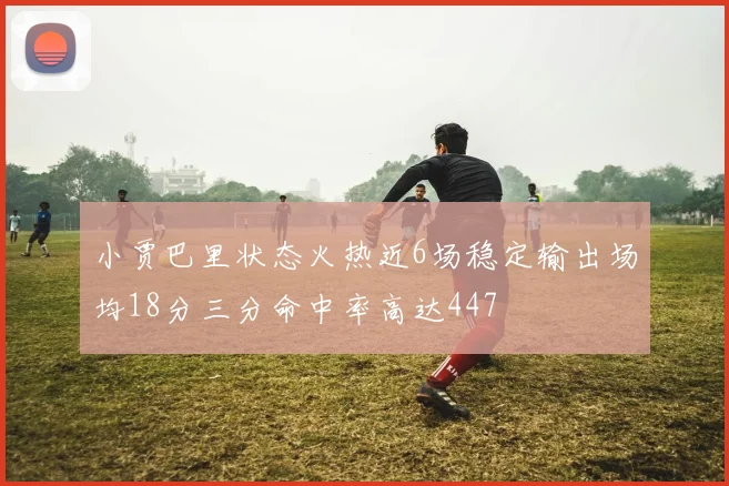 小贾巴里状态火热近6场稳定输出场均18分三分命中率高达447