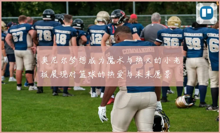 奥尼尔梦想成为魔术与热火的小老板展现对篮球的热爱与未来愿景