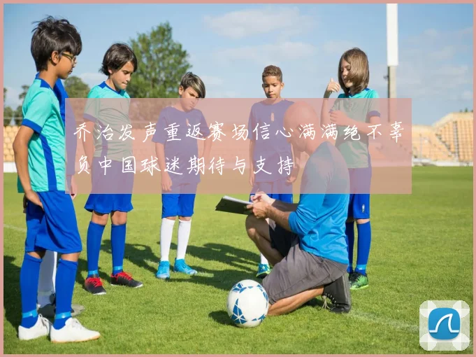 乔治发声重返赛场信心满满绝不辜负中国球迷期待与支持