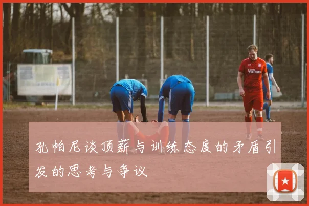 孔帕尼谈顶薪与训练态度的矛盾引发的思考与争议
