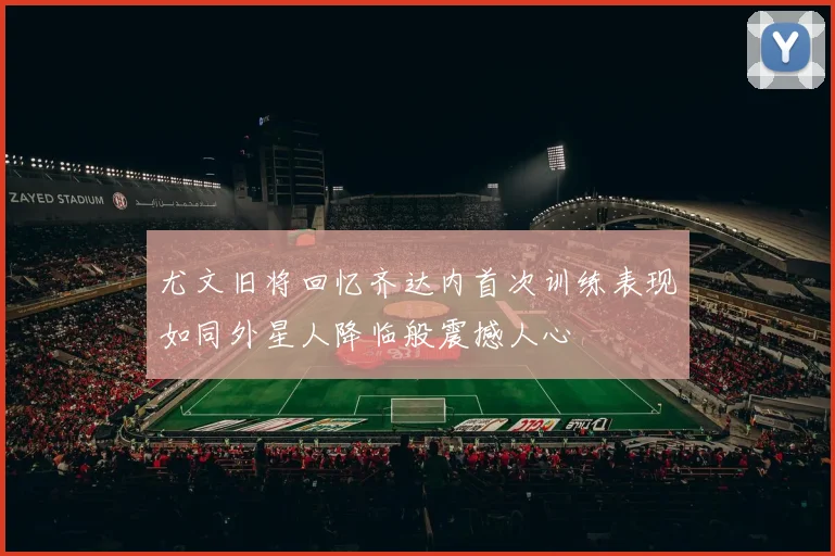 尤文旧将回忆齐达内首次训练表现如同外星人降临般震撼人心