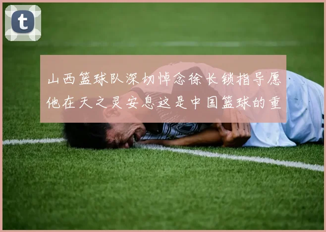 山西篮球队深切悼念徐长锁指导愿他在天之灵安息这是中国篮球的重大损失