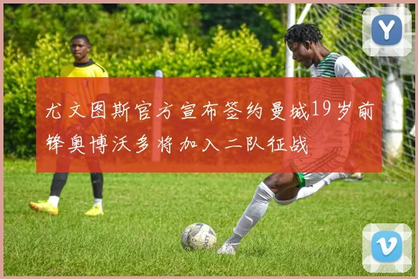 尤文图斯官方宣布签约曼城19岁前锋奥博沃多将加入二队征战