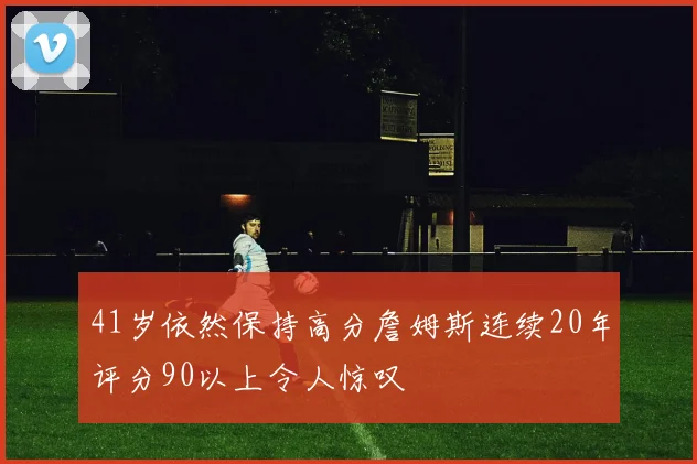 41岁依然保持高分詹姆斯连续20年评分90以上令人惊叹