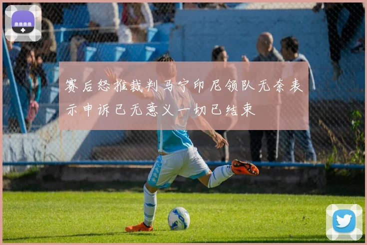 赛后怒推裁判马宁印尼领队无奈表示申诉已无意义一切已结束