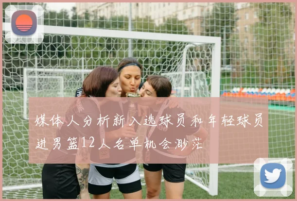 媒体人分析新入选球员和年轻球员进男篮12人名单机会渺茫
