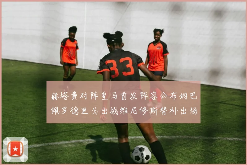 赫塔费对阵皇马首发阵容公布姆巴佩罗德里戈出战维尼修斯替补出场