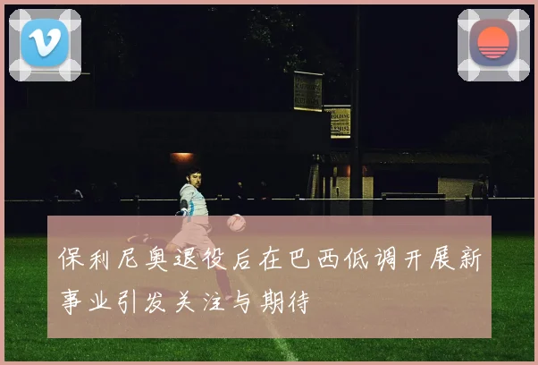 保利尼奥退役后在巴西低调开展新事业引发关注与期待