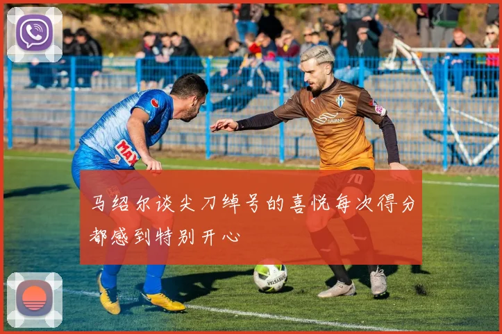 马绍尔谈尖刀绰号的喜悦每次得分都感到特别开心