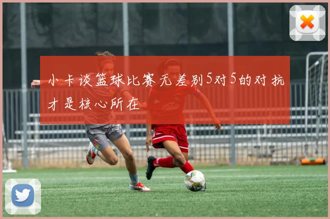 小卡谈篮球比赛无差别5对5的对抗才是核心所在