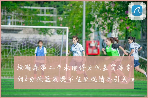 杨瀚森第二节未能得分仅靠罚球拿到2分投篮表现不佳犯规情况引关注